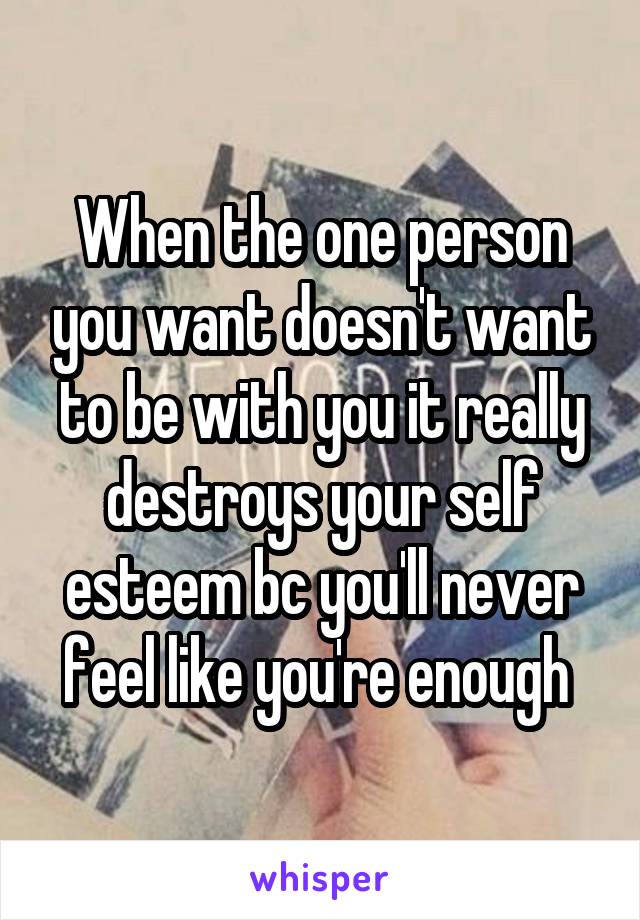 When the one person you want doesn't want to be with you it really destroys your self esteem bc you'll never feel like you're enough 