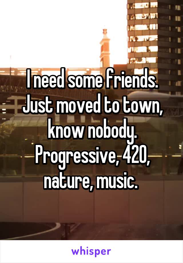 I need some friends. Just moved to town, know nobody. Progressive, 420, nature, music. 