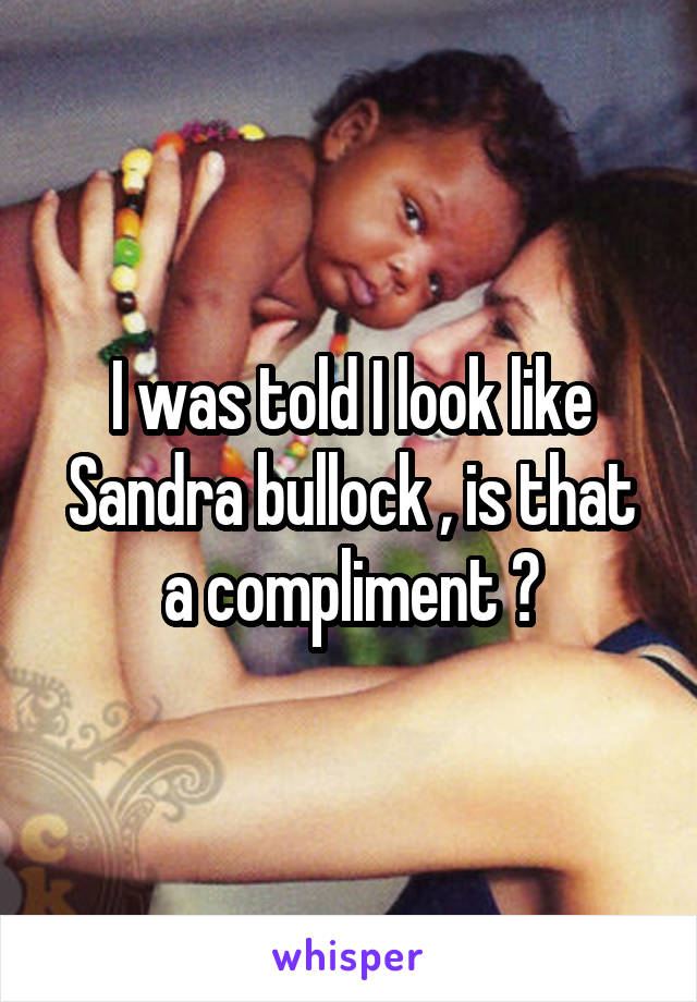 I was told I look like Sandra bullock , is that a compliment ?