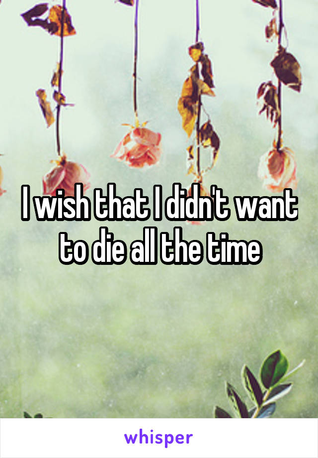 I wish that I didn't want to die all the time