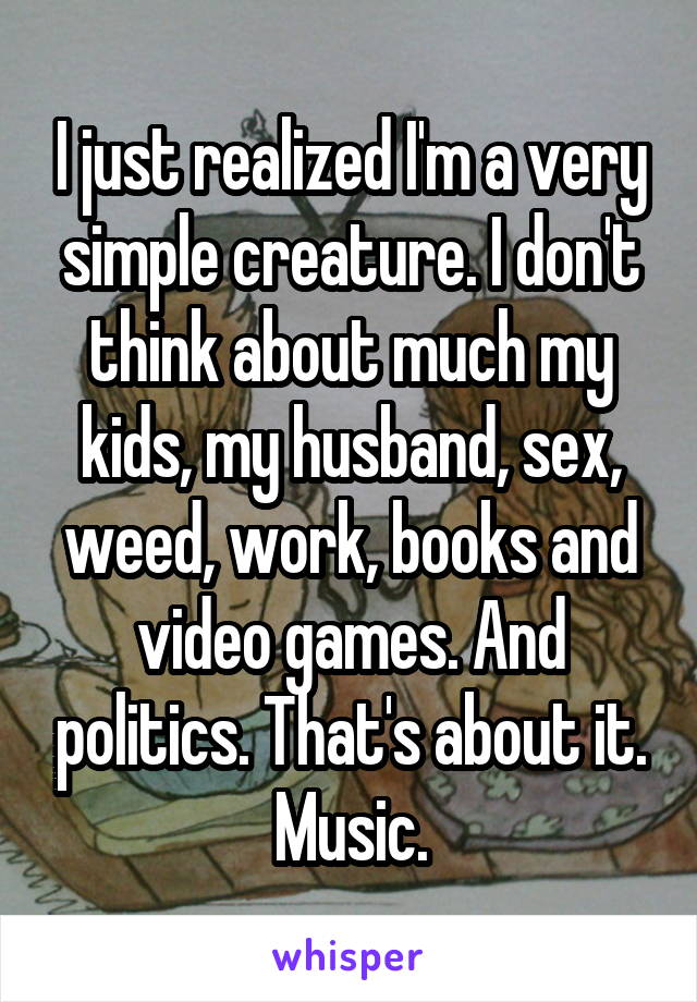 I just realized I'm a very simple creature. I don't think about much my kids, my husband, sex, weed, work, books and video games. And politics. That's about it. Music.