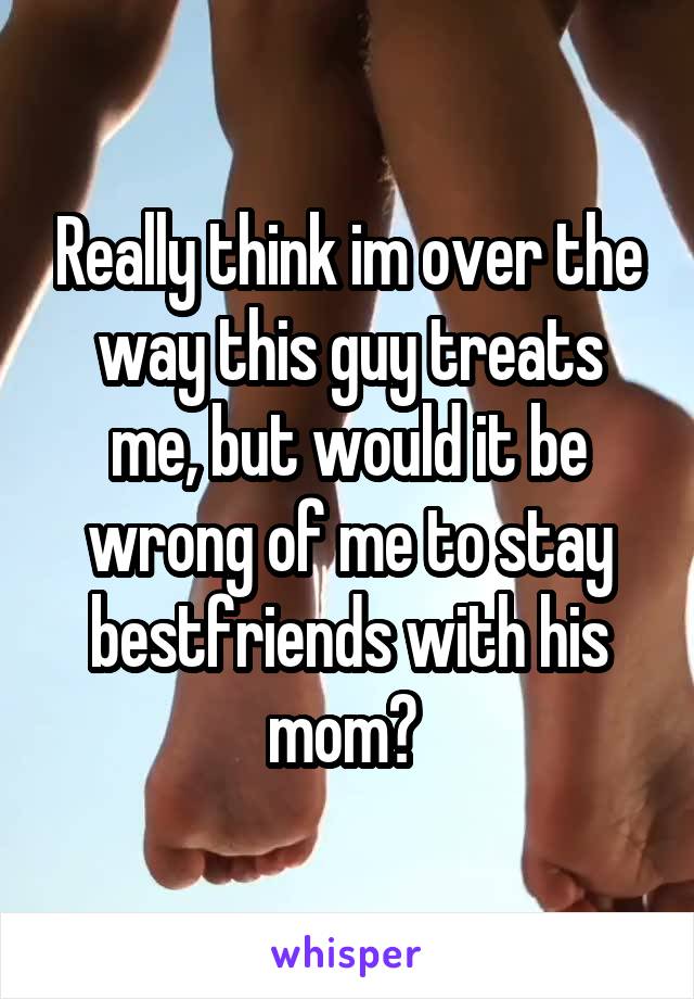 Really think im over the way this guy treats me, but would it be wrong of me to stay bestfriends with his mom? 