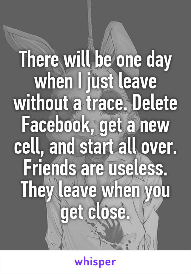 There will be one day when I just leave without a trace. Delete Facebook, get a new cell, and start all over. Friends are useless. They leave when you get close.