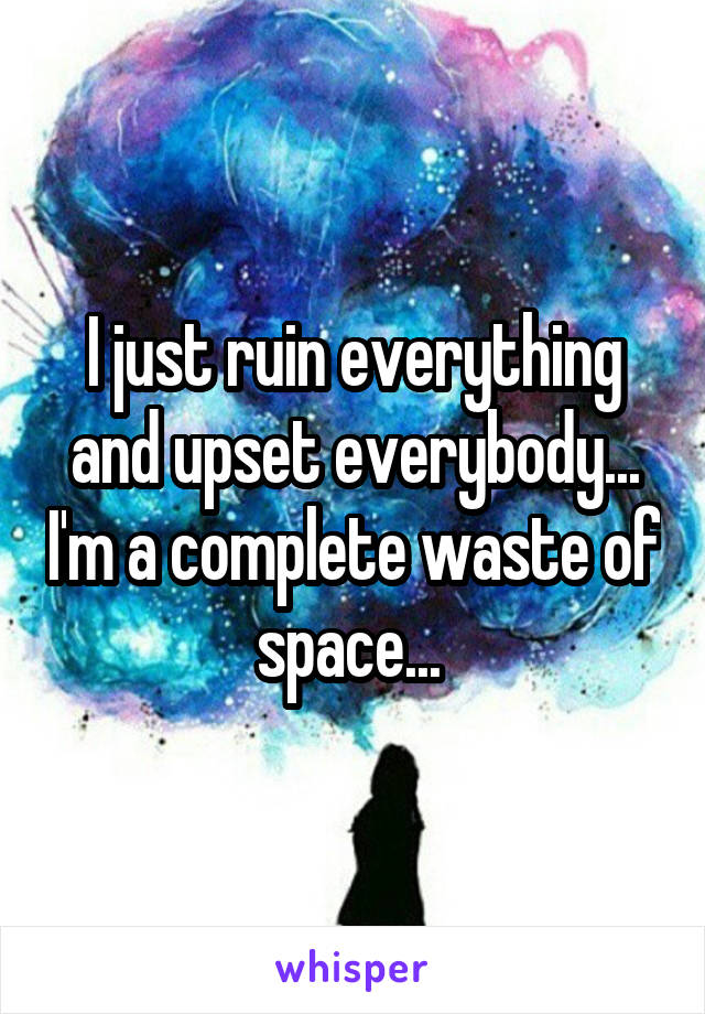 I just ruin everything and upset everybody... I'm a complete waste of space... 