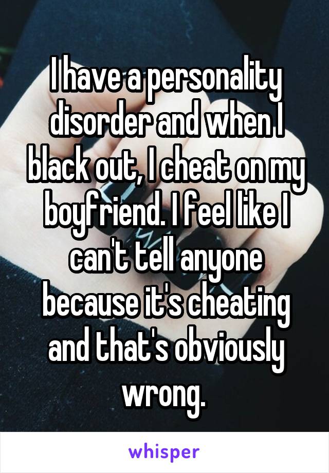 I have a personality disorder and when I black out, I cheat on my boyfriend. I feel like I can't tell anyone because it's cheating and that's obviously wrong. 