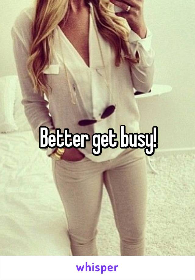 Better get busy!