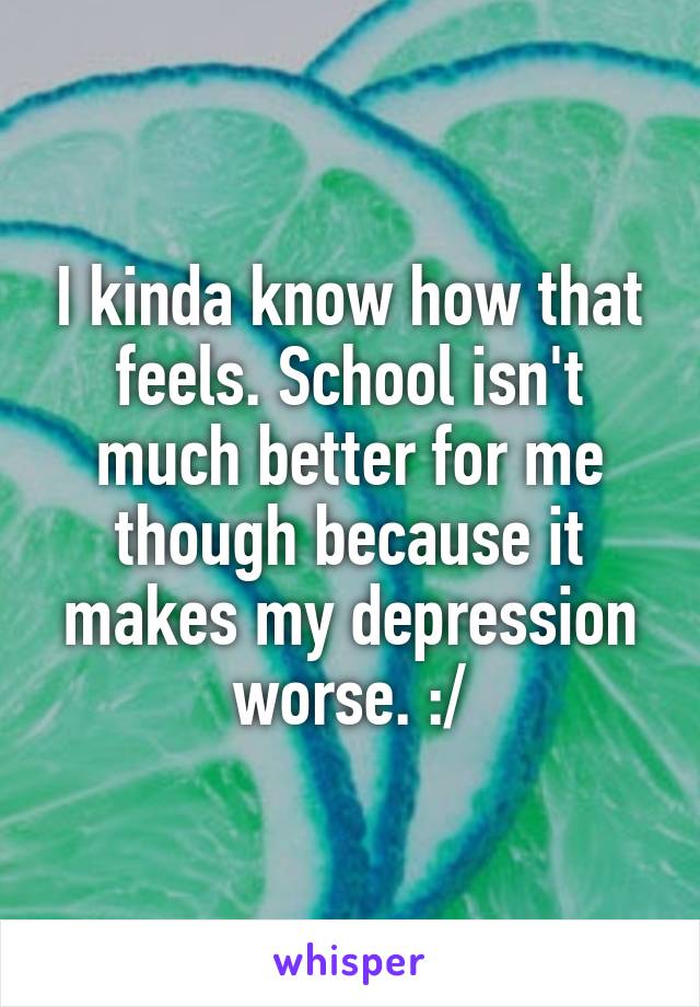I kinda know how that feels. School isn't much better for me though because it makes my depression worse. :/
