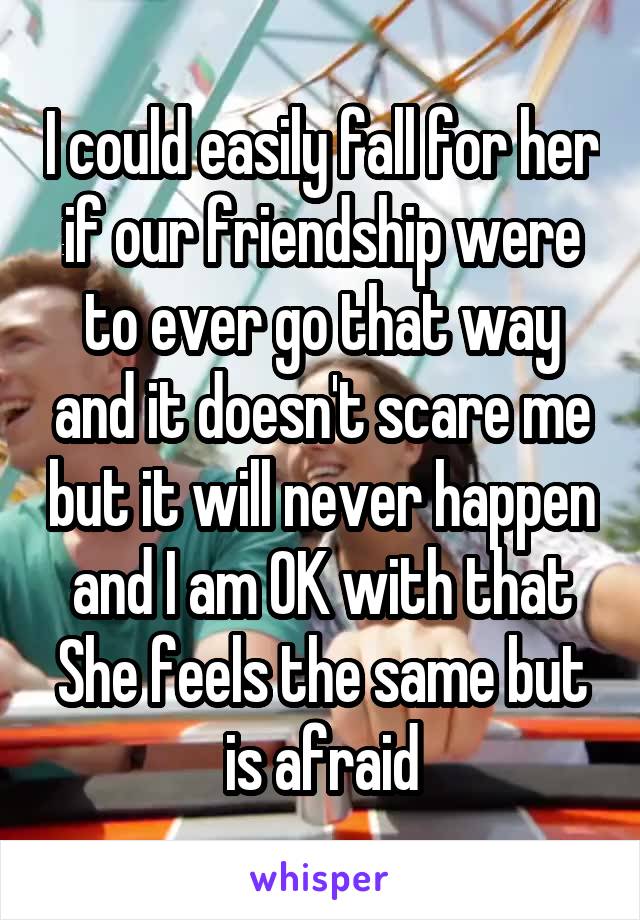 I could easily fall for her if our friendship were to ever go that way and it doesn't scare me but it will never happen and I am OK with that
She feels the same but is afraid