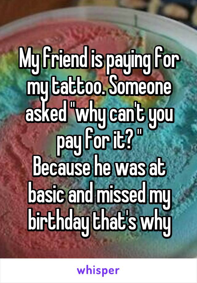 My friend is paying for my tattoo. Someone asked "why can't you pay for it? "
Because he was at basic and missed my birthday that's why