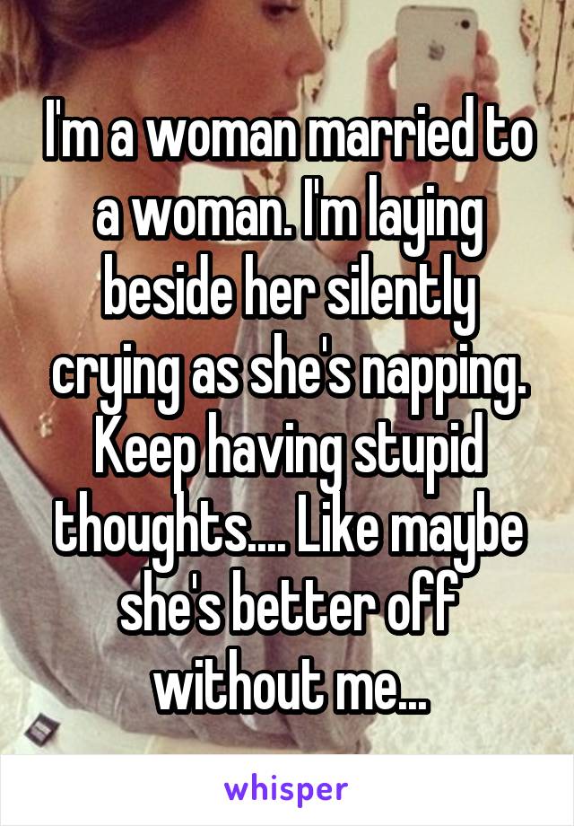 I'm a woman married to a woman. I'm laying beside her silently crying as she's napping. Keep having stupid thoughts.... Like maybe she's better off without me...