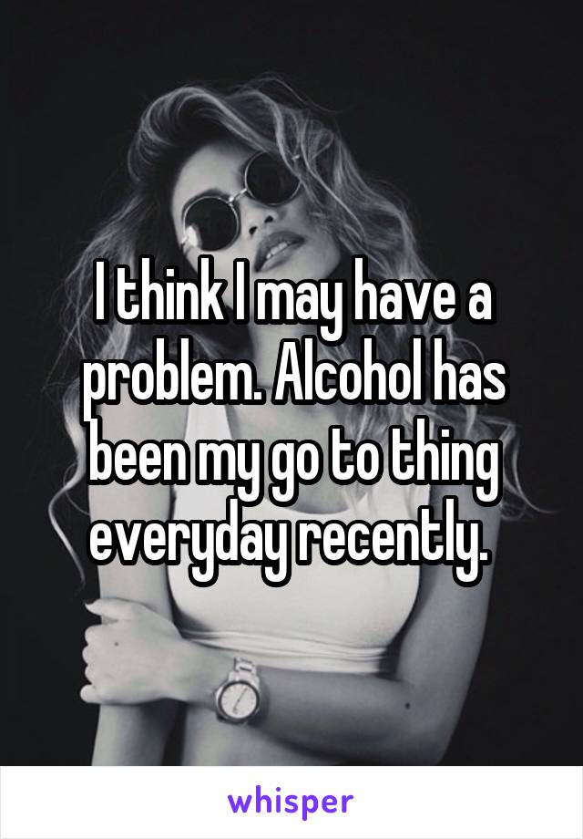 I think I may have a problem. Alcohol has been my go to thing everyday recently. 