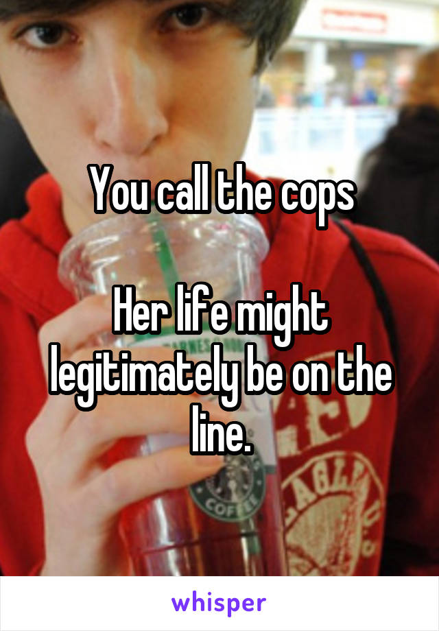 You call the cops

Her life might legitimately be on the line.