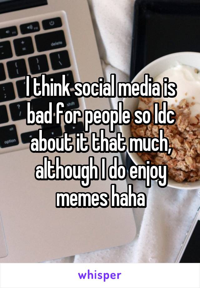 I think social media is bad for people so Idc about it that much, although I do enjoy memes haha