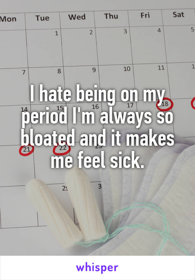 I hate being on my period I'm always so bloated and it makes me feel sick.
