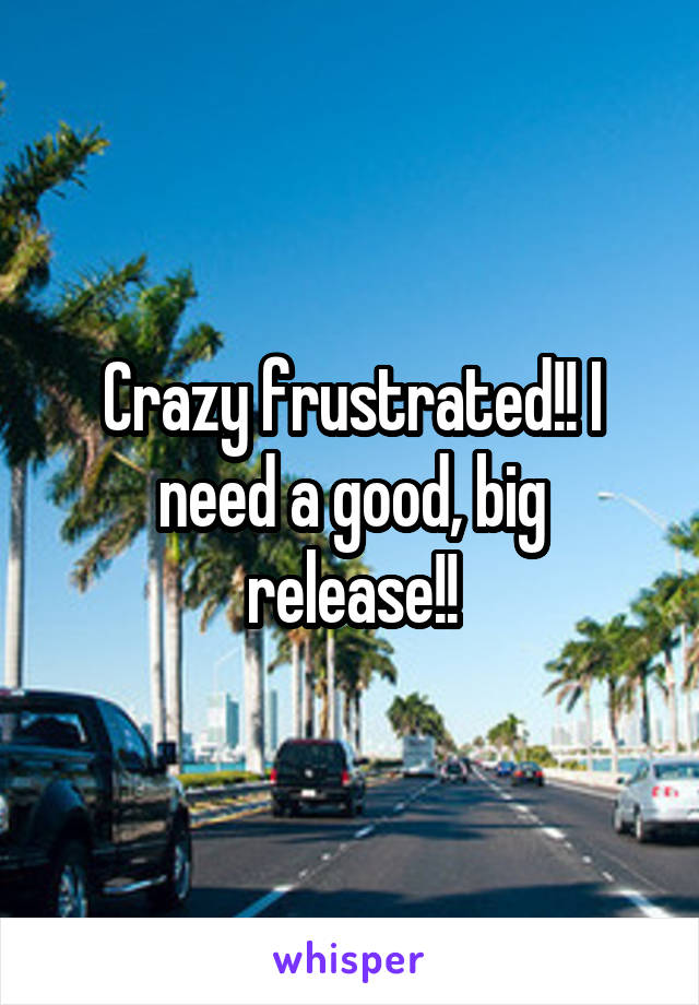Crazy frustrated!! I need a good, big release!!