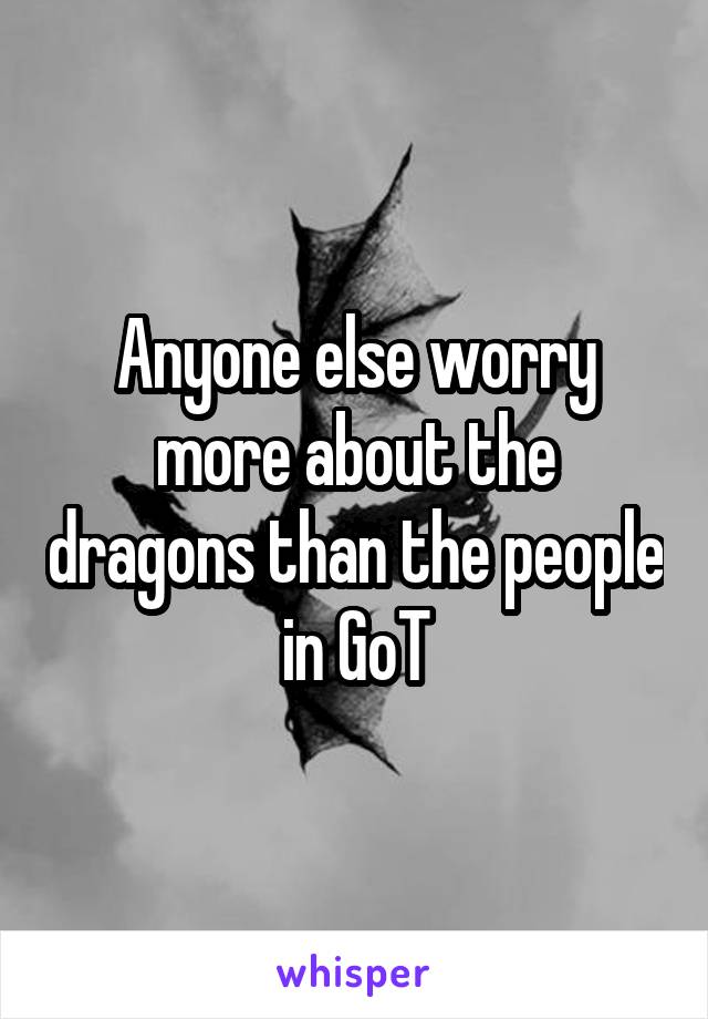 Anyone else worry more about the dragons than the people in GoT
