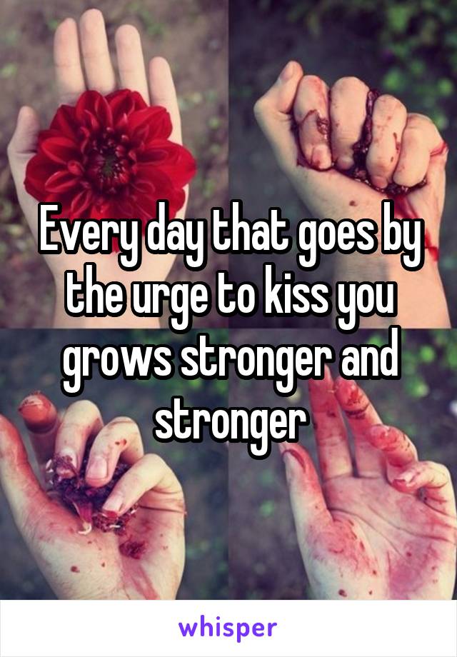 Every day that goes by the urge to kiss you grows stronger and stronger