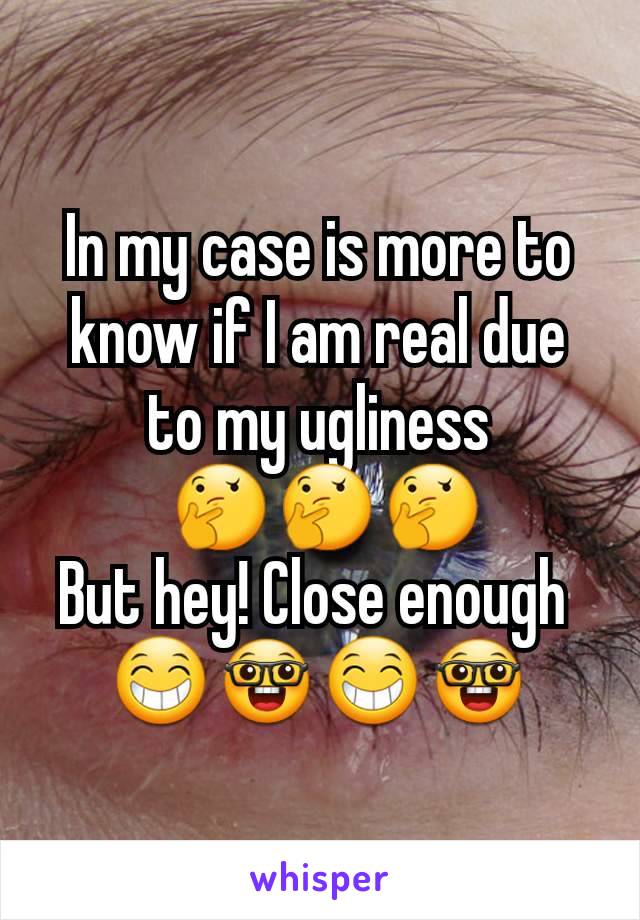 In my case is more to know if I am real due to my ugliness
 🤔🤔🤔
But hey! Close enough 
😁🤓😁🤓