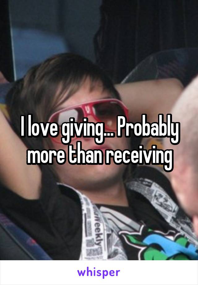 I love giving... Probably more than receiving