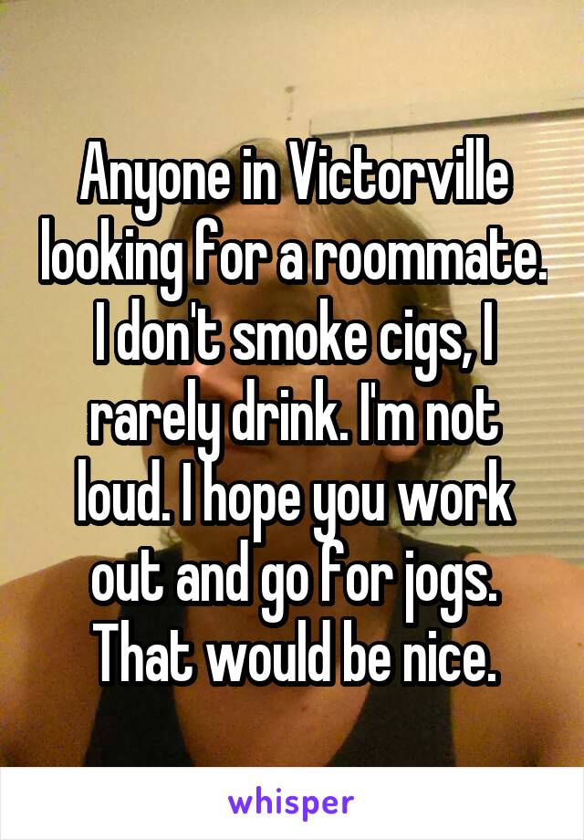 Anyone in Victorville looking for a roommate. I don't smoke cigs, I rarely drink. I'm not loud. I hope you work out and go for jogs. That would be nice.