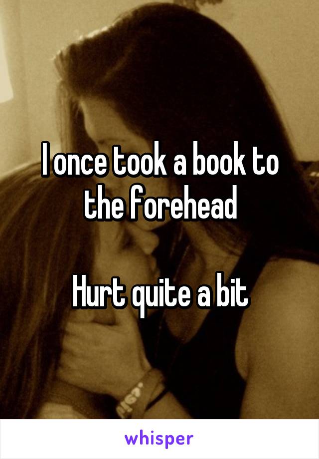 I once took a book to the forehead

Hurt quite a bit