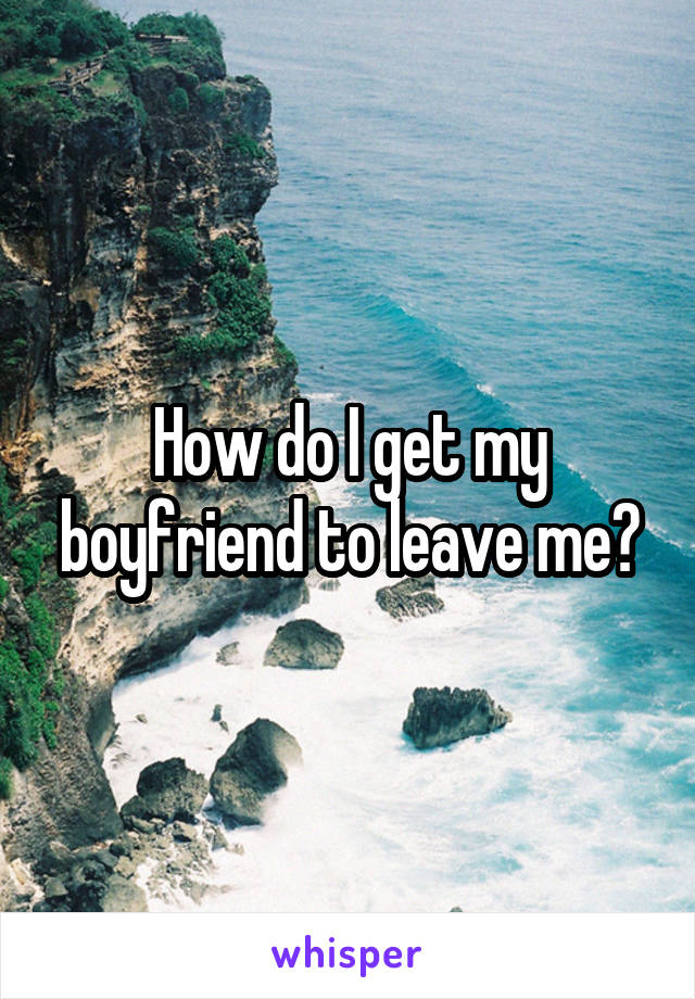How do I get my boyfriend to leave me?