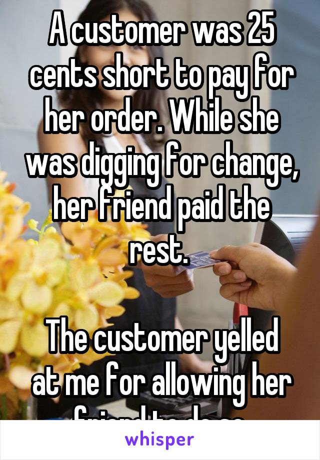 A customer was 25 cents short to pay for her order. While she was digging for change, her friend paid the rest. 

The customer yelled at me for allowing her friend to do so.