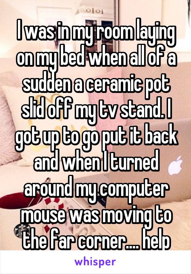 I was in my room laying on my bed when all of a sudden a ceramic pot slid off my tv stand. I got up to go put it back and when I turned around my computer mouse was moving to the far corner.... help
