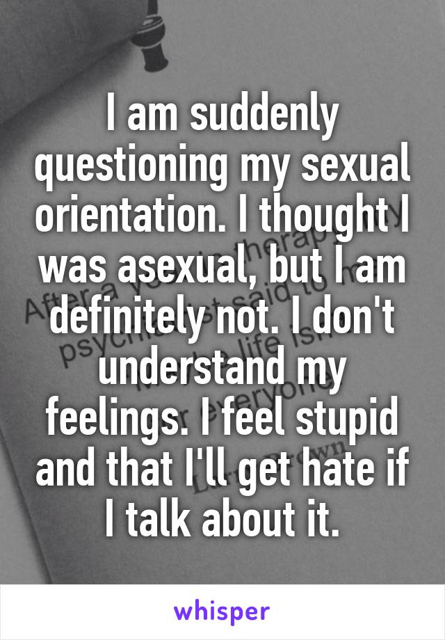 I am suddenly questioning my sexual orientation. I thought I was asexual, but I am definitely not. I don't understand my feelings. I feel stupid and that I'll get hate if I talk about it.