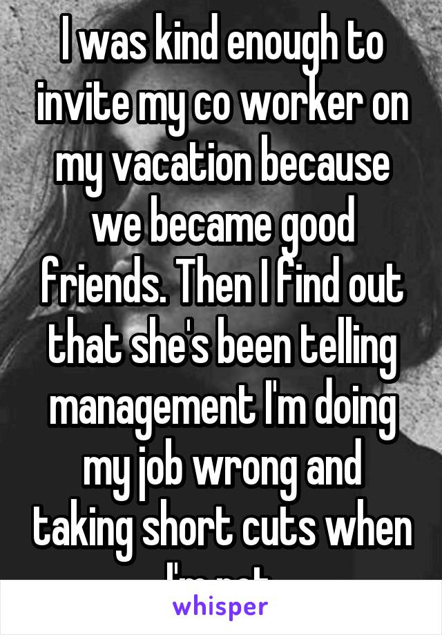 I was kind enough to invite my co worker on my vacation because we became good friends. Then I find out that she's been telling management I'm doing my job wrong and taking short cuts when I'm not.