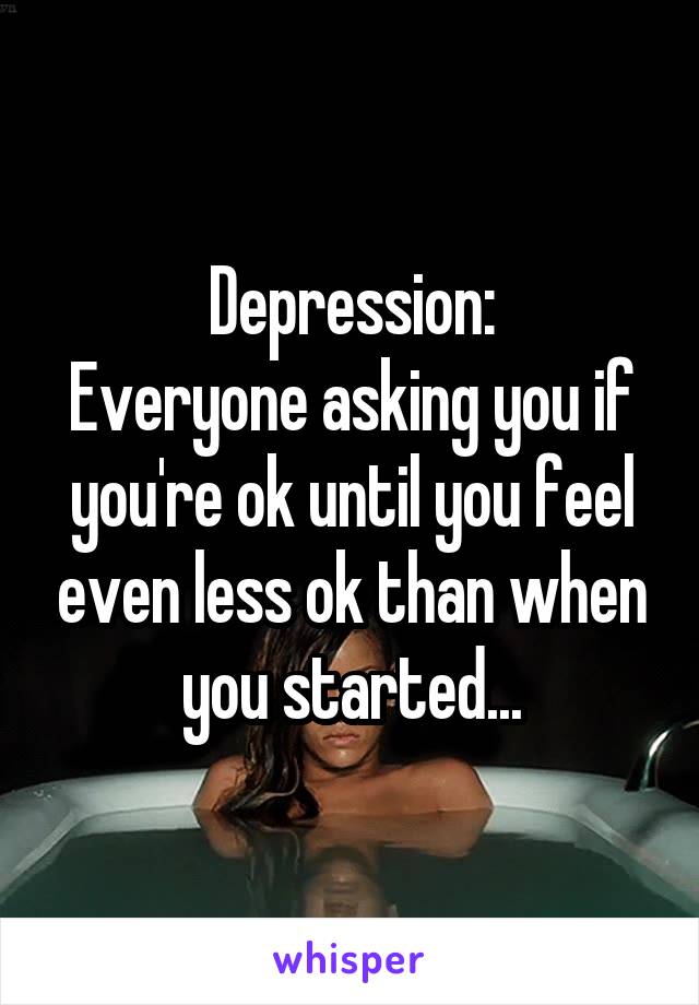 Depression:
Everyone asking you if you're ok until you feel even less ok than when you started...