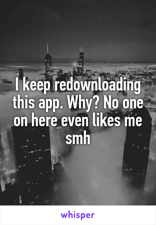 I keep redownloading this app. Why? No one on here even likes me smh