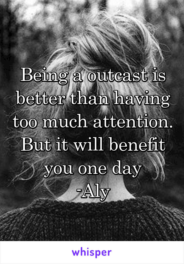 Being a outcast is better than having too much attention. But it will benefit you one day
-Aly