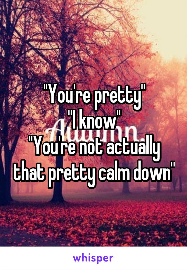 "You're pretty"
"I know"
"You're not actually that pretty calm down"