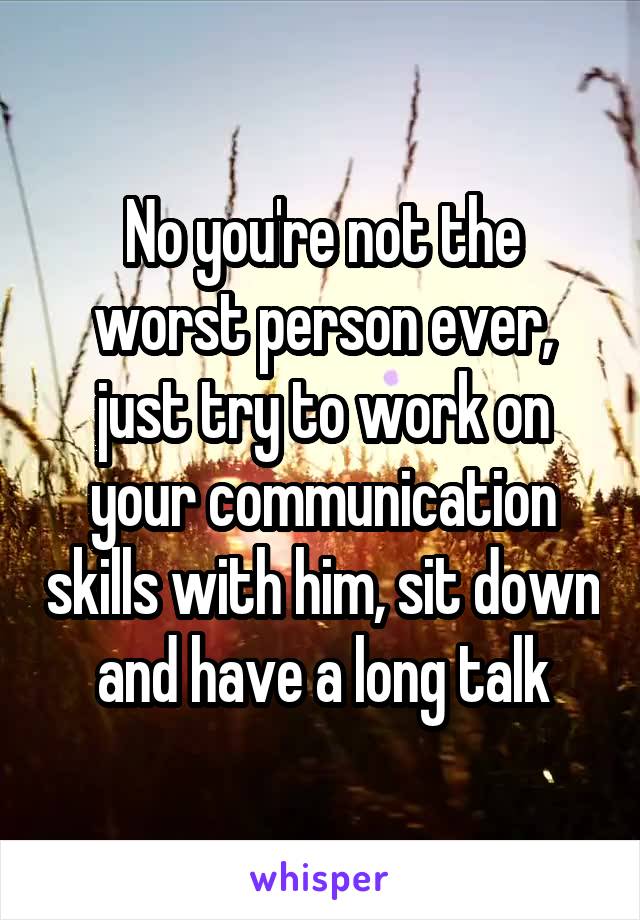 No you're not the worst person ever, just try to work on your communication skills with him, sit down and have a long talk