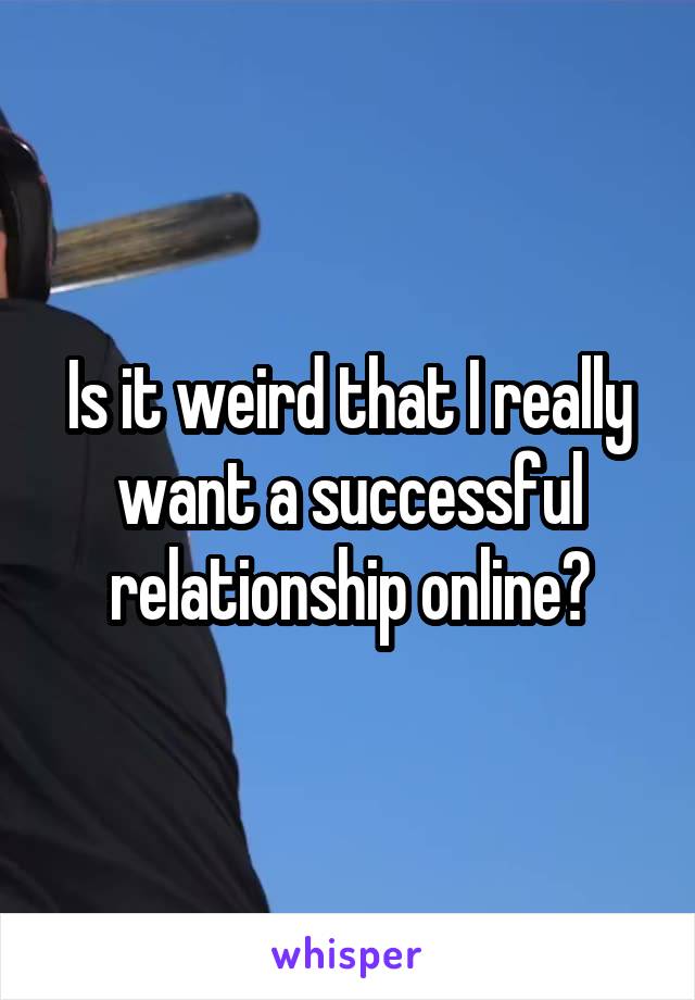 Is it weird that I really want a successful relationship online?