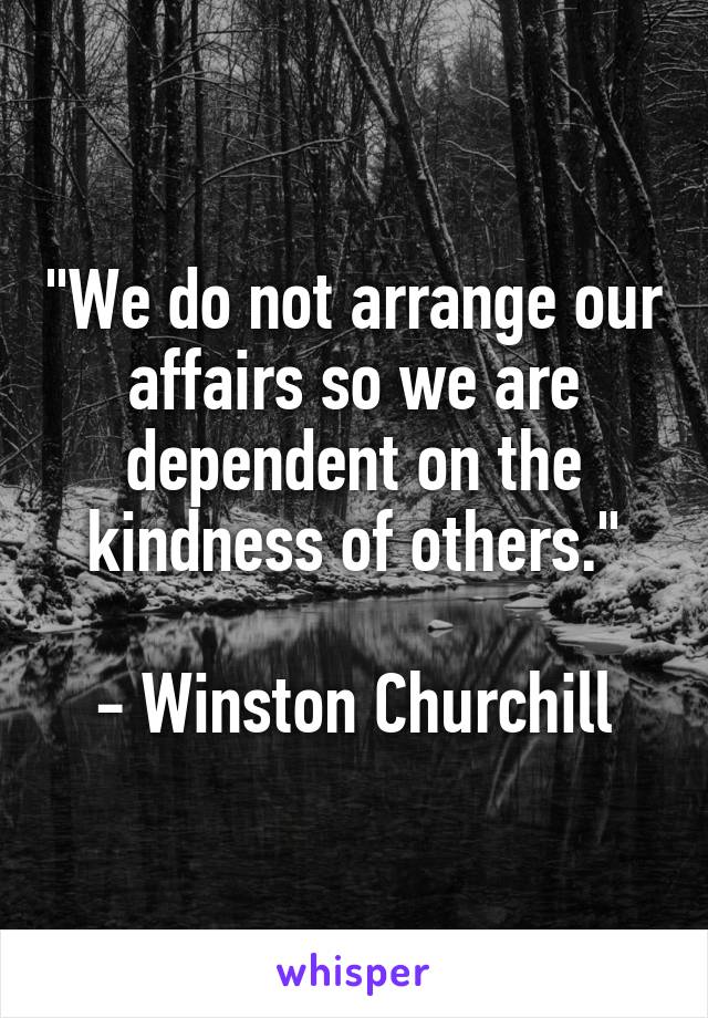 "We do not arrange our affairs so we are dependent on the kindness of others."

- Winston Churchill