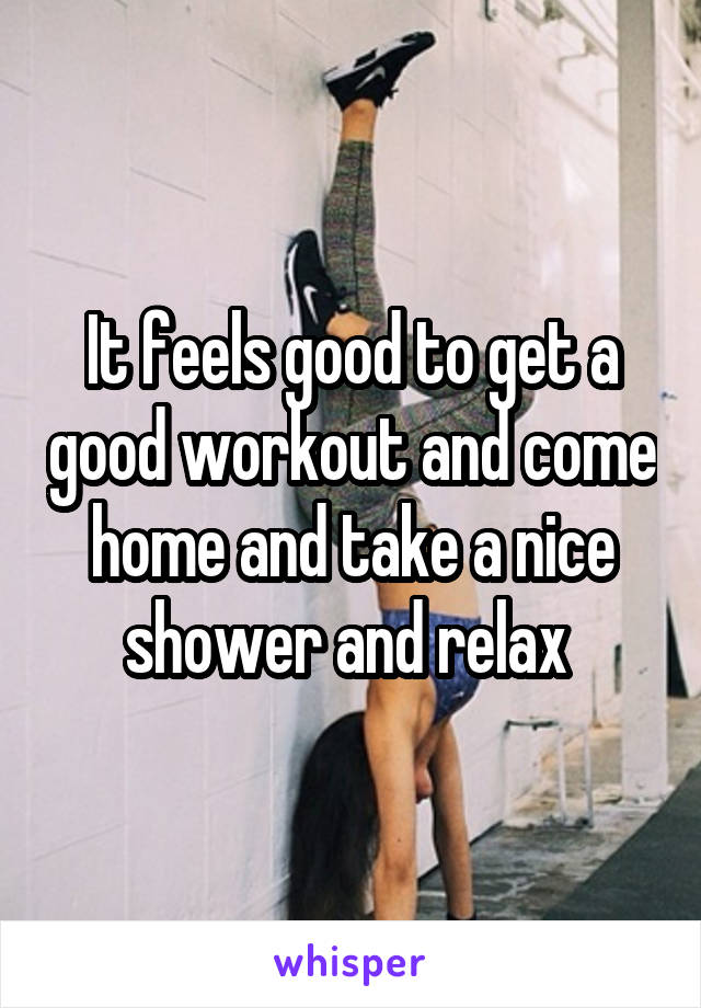 It feels good to get a good workout and come home and take a nice shower and relax 