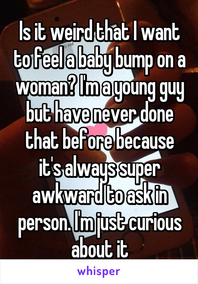 Is it weird that I want to feel a baby bump on a woman? I'm a young guy but have never done that before because it's always super awkward to ask in person. I'm just curious about it