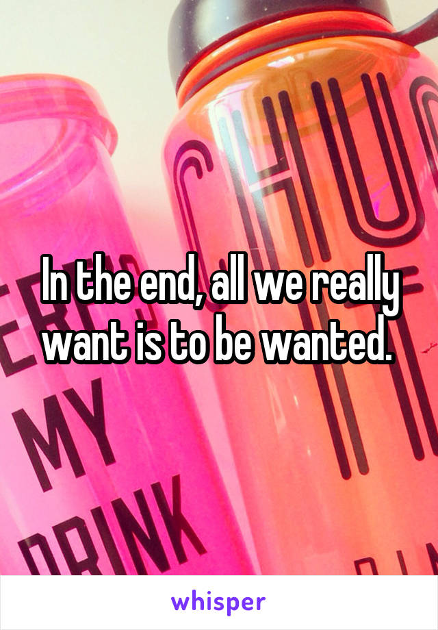 In the end, all we really want is to be wanted. 