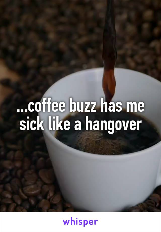 ...coffee buzz has me sick like a hangover
