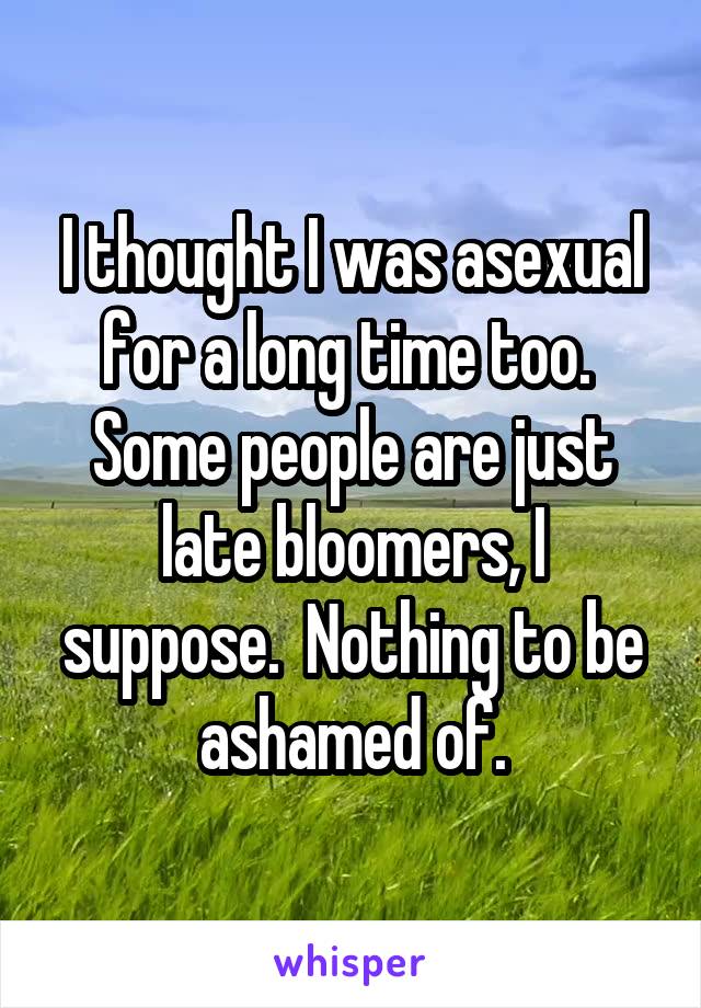 I thought I was asexual for a long time too.  Some people are just late bloomers, I suppose.  Nothing to be ashamed of.
