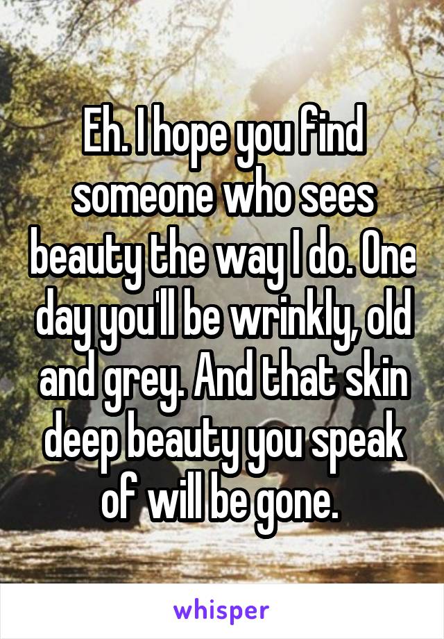 Eh. I hope you find someone who sees beauty the way I do. One day you'll be wrinkly, old and grey. And that skin deep beauty you speak of will be gone. 