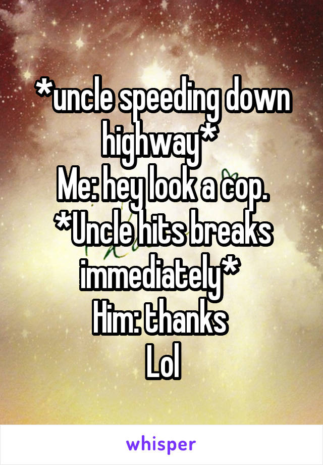 *uncle speeding down highway* 
Me: hey look a cop.
*Uncle hits breaks immediately* 
Him: thanks 
Lol