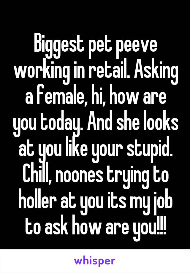 Biggest pet peeve working in retail. Asking a female, hi, how are you today. And she looks at you like your stupid. Chill, noones trying to holler at you its my job to ask how are you!!!