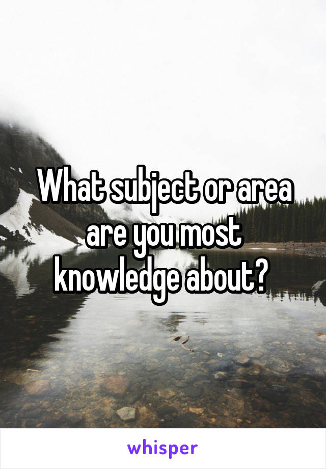 What subject or area are you most knowledge about? 