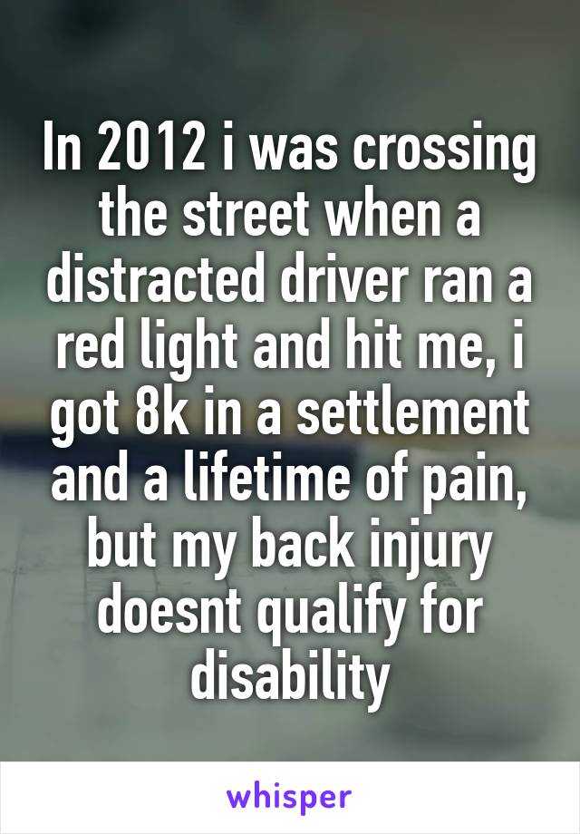In 2012 i was crossing the street when a distracted driver ran a red light and hit me, i got 8k in a settlement and a lifetime of pain, but my back injury doesnt qualify for disability