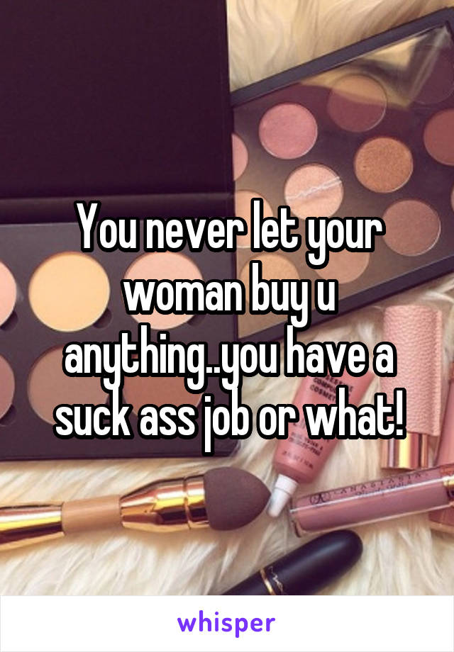You never let your woman buy u anything..you have a suck ass job or what!