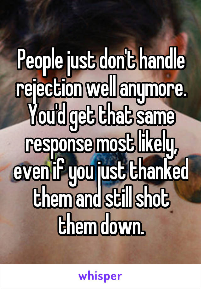 People just don't handle rejection well anymore. You'd get that same response most likely, even if you just thanked them and still shot them down.