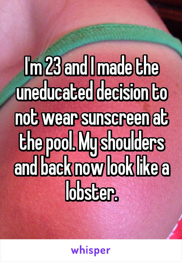 I'm 23 and I made the uneducated decision to not wear sunscreen at the pool. My shoulders and back now look like a lobster.